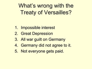 What’s wrong with the
     Treaty of Versailles?

1.   Impossible interest
2.   Great Depression
3.   All war guilt on Germany
4.   Germany did not agree to it.
5.   Not everyone gets paid.
 