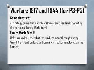 Warfare 1917 and 1944 (for P3-P5)
Game objective:
A strategy game that aims to retrieve back the lands owned by
the Germans during World War I
Link to World War II:
Helps us understand what the soldiers went through during
World War II and understand some war tactics employed during
battles.
 