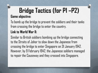 Bridge Tactics (for P1 –P2)
Game objective:
To bomb up the bridge to prevent the soldiers and their tanks
from crossing the bridge to enter the country.
Link to World War II:
Similar to British soldiers bombing up the bridge connecting
to the Straits of Johor to slow down the Japanese from
crossing the bridge to enter Singapore on 31 January 1942.
However, by 9 February 1942, the Japanese soldiers managed
to repair the Causeway and they crossed into Singapore.
 