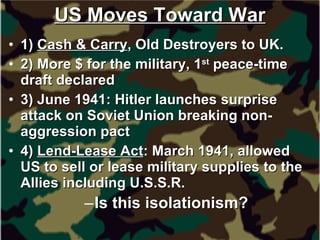 US Moves Toward War 1)  Cash & Carry , Old Destroyers to UK. 2) More $ for the military, 1 st  peace-time draft declared 3) June 1941: Hitler launches surprise attack on Soviet Union breaking non-aggression pact 4)  Lend-Lease Act : March 1941, allowed US to sell or lease military supplies to the Allies including U.S.S.R. Is this isolationism?   