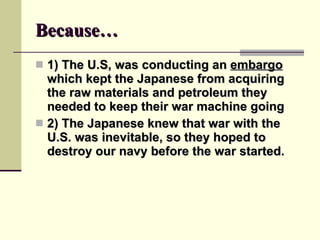 Because… 1) The U.S, was conducting an  embargo  which kept the Japanese from acquiring the raw materials and petroleum they needed to keep their war machine going 2) The Japanese knew that war with the U.S. was inevitable, so they hoped to destroy our navy before the war started. 