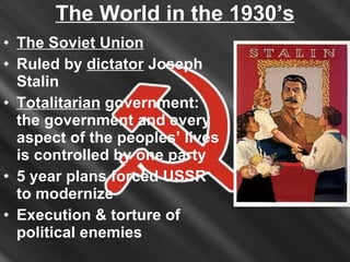 The World in the 1930’s The Soviet Union Ruled by  dictator  Joseph Stalin Totalitarian  government: the government and every aspect of the peoples’ lives is controlled by one party 5 year plans forced USSR to modernize Execution & torture of political enemies 