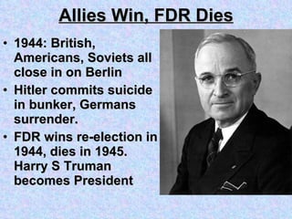 Allies Win, FDR Dies 1944: British, Americans, Soviets all close in on Berlin Hitler commits suicide in bunker, Germans surrender. FDR wins re-election in 1944, dies in 1945.  Harry S Truman becomes President  