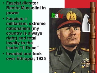 It a ly Fascist  dictator Benito Mussolini in power Fascism = militarism, extreme nationalism (my country is always right) and total loyalty to the leader “Il Duce” Invaded and took over Ethiopia; 1935 