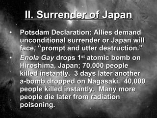 II. Surrender of Japan Potsdam Declaration: Allies demand unconditional surrender or Japan will face, “prompt and utter destruction.” Enola Gay  drops 1 st  atomic bomb on Hiroshima, Japan; 70,000 people killed instantly.  3 days later another a-bomb dropped on Nagasaki.  40,000 people killed instantly.  Many more people die later from radiation poisoning. 