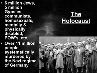 The Holocaust 6 million Jews, 5 million Gypsies, communists, homosexuals, mentally & physically disabled, POW’s, etc. Over 11 million people systematically murdered by the Nazi regime of Germany 