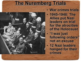 The Nuremberg Trials War crimes trials 1945-1946: The Allies put Nazi leaders on trial for the atrocities of the Holocaust “ I was just following orders” not an excuse 12 Nazi leaders hanged for their crimes 