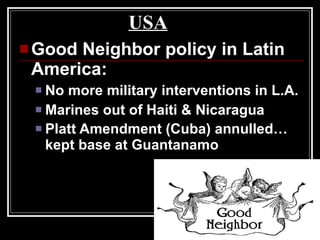 USA Good Neighbor policy in Latin America: No more military interventions in L.A. Marines out of Haiti & Nicaragua Platt Amendment (Cuba) annulled… kept base at Guantanamo   