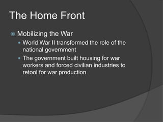 The Home Front
 Mobilizing the War
 World War II transformed the role of the
national government
 The government built housing for war
workers and forced civilian industries to
retool for war production
 