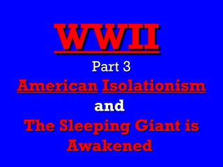 WWII
        Part 3
American Isolationism
         and
 The Sleeping Giant is
      Awakened
 
