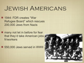 Jewish Americans
1944: FDR creates “War
Refugee Board” which rescues
200,000 Jews from Nazis
many not let in before for fear
that they’d take American jobs
fr/workers
550,000 Jews served in WWII
 