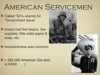 American Servicemen
Called “GI”s--stands for
“Government Issue”
troops had few basics, few
supplies, little toilet paper &
soap, etc.
homesickness was common
> 292,000 American GIs died
in WWII :(
 