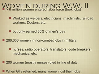 Women during W.W. II> 6 million women entered labor force (took jobs)
Worked as welders, electricians, machinists, railroad
workers, Doctors, etc.
but only earned 60% of men’s pay
200,000 women in non-combat jobs in military
nurses, radio operators, translators, code breakers,
mechanics, etc.
200 women (mostly nurses) died in line of duty
When GI’s returned, many women lost their jobs
 