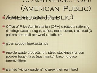 consumers...YOU!
(American Public)
(American Public)Americans began hoarding goods.
Office of Price Administration (OPA) created a rationing
(limiting) system: sugar, coffee, meat, butter, tires, fuel (3
gallons per adult per week), cloth, etc.
given coupon books/stamps
recycle waste products (tin, steel, stockings (for gun
powder bags), tires (gas masks), bacon grease
(ammunition)
planted “victory gardens” to grow their own food
 