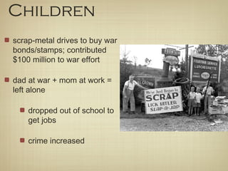 Children
scrap-metal drives to buy war
bonds/stamps; contributed
$100 million to war effort
dad at war + mom at work =
left alone
dropped out of school to
get jobs
crime increased
 