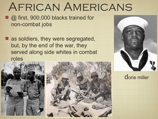 African Americans
@ first, 900,000 blacks trained for
non-combat jobs
as soldiers, they were segregated,
but, by the end of the war, they
served along side whites in combat
roles
dorie miller
 