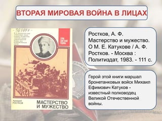 ВТОРАЯ МИРОВАЯ ВОЙНА В ЛИЦАХ
Ростков, А. Ф.
Мастерство и мужество.
О М. Е. Катукове / А. Ф.
Ростков. - Москва :
Политиздат, 1983. - 111 c.
Герой этой книги маршал
бронетанковых войск Михаил
Ефимович Катуков -
известный полководец
Великой Отечественной
войны.
 