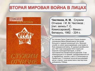ВТОРАЯ МИРОВАЯ ВОЙНА В ЛИЦАХ
Чистяков, И. М. Служим
Отчизне / И. М. Чистяков ;
[лит. запись Г. С.
Комиссаровой]. - Минск :
Беларусь, 1982. - 224 с.
За плечами Героя Советского Союза генерал-
полковника Ивана Михайловича Чистякова
большой и трудный жизненный путь. Военную
службу он начал красноармейцем, участвовал в
боях гражданской войны. В суровые декабрьские
дни 1941 года командовал 64-й отдельной
морской стрелковой бригадой, а затем -
прославленной Панфиловской дивизией. Став
командующим 21-й армией, преобразованной в 6-
ю гвардейскую, прошел с ней от Сталинграда до
Прибалтики. С огромной теплотой рассказывает
автор о героях, чьим мужеством и мастерством
добывалась Победа.
 