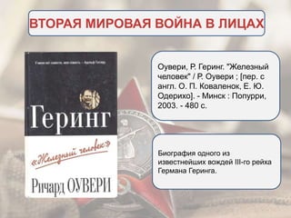ВТОРАЯ МИРОВАЯ ВОЙНА В ЛИЦАХ
Оувери, Р. Геринг. "Железный
человек" / Р. Оувери ; [пер. с
англ. О. П. Коваленок, Е. Ю.
Одерихо]. - Минск : Попурри,
2003. - 480 c.
Биография одного из
известнейших вождей III-го рейха
Германа Геринга.
 