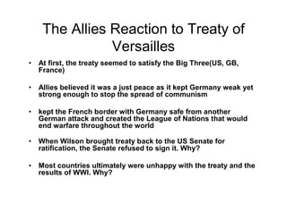 The Allies Reaction to Treaty of
            Versailles
At first, the treaty seemed to satisfy the Big Three(US, GB,
France)

Allies believed it was a just peace as it kept Germany weak yet
strong enough to stop the spread of communism

kept the French border with Germany safe from another
German attack and created the League of Nations that would
end warfare throughout the world

When Wilson brought treaty back to the US Senate for
ratification, the Senate refused to sign it. Why?

Most countries ultimately were unhappy with the treaty and the
results of WWI. Why?
 