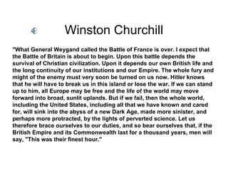 Winston Churchill
"What General Weygand called the Battle of France is over. I expect that
the Battle of Britain is about to begin. Upon this battle depends the
survival of Christian civilization. Upon it depends our own British life and
the long continuity of our institutions and our Empire. The whole fury and
might of the enemy must very soon be turned on us now. Hitler knows
that he will have to break us in this island or lose the war. If we can stand
up to him, all Europe may be free and the life of the world may move
forward into broad, sunlit uplands. But if we fail, then the whole world,
including the United States, including all that we have known and cared
for, will sink into the abyss of a new Dark Age, made more sinister, and
perhaps more protracted, by the lights of perverted science. Let us
therefore brace ourselves to our duties, and so bear ourselves that, if the
British Empire and its Commonwealth last for a thousand years, men will
say, "This was their finest hour."
 