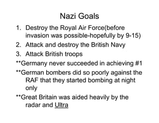 Nazi Goals
1. Destroy the Royal Air Force(before
   invasion was possible-hopefully by 9-15)
2. Attack and destroy the British Navy
3. Attack British troops
**Germany never succeeded in achieving #1
**German bombers did so poorly against the
   RAF that they started bombing at night
   only
**Great Britain was aided heavily by the
   radar and Ultra
 