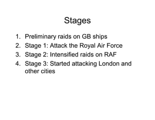 Stages
1.   Preliminary raids on GB ships
2.   Stage 1: Attack the Royal Air Force
3.   Stage 2: Intensified raids on RAF
4.   Stage 3: Started attacking London and
     other cities
 