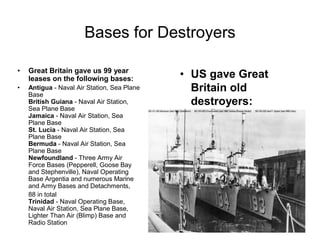 Bases for Destroyers

Great Britain gave us 99 year
leases on the following bases:           US gave Great
Antigua - Naval Air Station, Sea Plane
Base
                                         Britain old
British Guiana - Naval Air Station,      destroyers:
Sea Plane Base
Jamaica - Naval Air Station, Sea
Plane Base
St. Lucia - Naval Air Station, Sea
Plane Base
Bermuda - Naval Air Station, Sea
Plane Base
Newfoundland - Three Army Air
Force Bases (Pepperell, Goose Bay
and Stephenville), Naval Operating
Base Argentia and numerous Marine
and Army Bases and Detachments,
88 in total
Trinidad - Naval Operating Base,
Naval Air Station, Sea Plane Base,
Lighter Than Air (Blimp) Base and
Radio Station
 