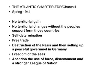 THE ATLANTIC CHARTER-FDR/Churchill
Spring 1941

No territorial gain
No territorial changes without the peoples
support form those countries
Self-determination
Free trade
Destruction of the Nazis and then setting up
a peaceful governmet in Germany
Freedom of the seas
Abandon the use of force, disarmament and
a stronger League of Nation
 