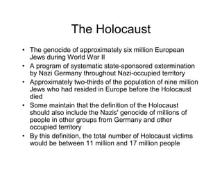The Holocaust
The genocide of approximately six million European
Jews during World War II
A program of systematic state-sponsored extermination
by Nazi Germany throughout Nazi-occupied territory
Approximately two-thirds of the population of nine million
Jews who had resided in Europe before the Holocaust
died
Some maintain that the definition of the Holocaust
should also include the Nazis' genocide of millions of
people in other groups from Germany and other
occupied territory
By this definition, the total number of Holocaust victims
would be between 11 million and 17 million people
 