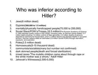 Who was inferior according to
                Hitler?
1.    Jews(6 million dead)
2.    Gypsies(500,000 to 1.5 million)
3.    mentally/physically handicapped people(75,000 to 250,000)
4.    Soviet Slavs/POW s/Troops-(16.5 million)The Russian Academy of Science
      in 1995 reported civilian victims in the USSR, including Jews, at German hands totaled 13.7
      million dead including 7.4 million victims of Nazi genocide, 2.2 million deaths of persons
      deported to Germany for forced labor; and 4.1 million famine and disease deaths in occupied
      territory. German captors killed an estimated 2.8 million Soviet POWs through starvation,
      exposure, and execution
5.    Poles(2.5 million dead)
6.    Homosexuals(5-15 thousand dead)
7.    communists/socialists(many but number not confirmed)
8.    dark skinned people(death and forced sterilization)
9.    mixed races-"The mulatto children came about through rape or
      the white mother was a whore," Adolf Hitler
10.   Jehovah s Witnesses(2,500-5,000)
 