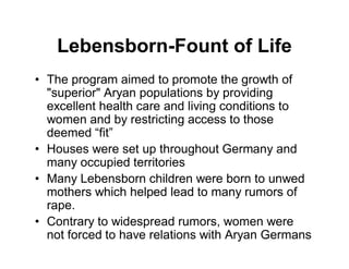 Lebensborn-Fount of Life
The program aimed to promote the growth of
"superior" Aryan populations by providing
excellent health care and living conditions to
women and by restricting access to those
deemed fit
Houses were set up throughout Germany and
many occupied territories
Many Lebensborn children were born to unwed
mothers which helped lead to many rumors of
rape.
Contrary to widespread rumors, women were
not forced to have relations with Aryan Germans
 