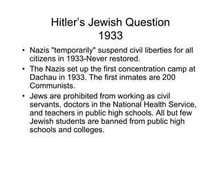 Hitler s Jewish Question
                 1933
Nazis "temporarily" suspend civil liberties for all
citizens in 1933-Never restored.
The Nazis set up the first concentration camp at
Dachau in 1933. The first inmates are 200
Communists.
Jews are prohibited from working as civil
servants, doctors in the National Health Service,
and teachers in public high schools. All but few
Jewish students are banned from public high
schools and colleges.
 