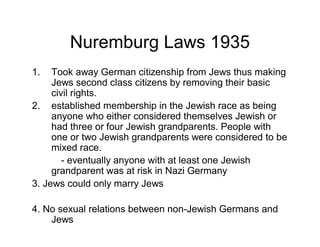 Nuremburg Laws 1935
1.   Took away German citizenship from Jews thus making
     Jews second class citizens by removing their basic
     civil rights.
2. established membership in the Jewish race as being
     anyone who either considered themselves Jewish or
     had three or four Jewish grandparents. People with
     one or two Jewish grandparents were considered to be
     mixed race.
        - eventually anyone with at least one Jewish
     grandparent was at risk in Nazi Germany
3. Jews could only marry Jews

4. No sexual relations between non-Jewish Germans and
    Jews
 
