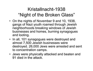 Kristallnacht-1938
    Night of the Broken Glass
On the nights of November 9 and 10, 1938,
gangs of Nazi youth roamed through Jewish
neighborhoods breaking windows of Jewish
businesses and homes, burning synagogues
and looting.
In all, 101 synagogues were destroyed and
almost 7,500 Jewish businesses were
destroyed. 26,000 Jews were arrested and sent
to concentration camps.
Jews were physically attacked and beaten and
91 died in the attack.
 