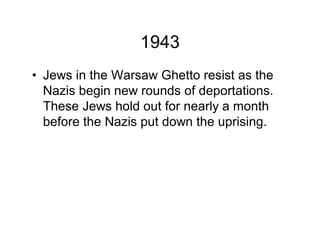 1943
Jews in the Warsaw Ghetto resist as the
Nazis begin new rounds of deportations.
These Jews hold out for nearly a month
before the Nazis put down the uprising.
 