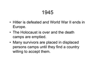 1945
Hitler is defeated and World War II ends in
Europe.
The Holocaust is over and the death
camps are emptied.
Many survivors are placed in displaced
persons camps until they find a country
willing to accept them.
 