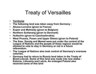 Treaty of Versailles
Territorial
The following land was taken away from Germany :
Alsace-Lorraine (given to France)
Eupen and Malmedy (given to Belgium)
Northern Schleswig (given to Denmark)
Hultschin (given to Czechoslovakia)
West Prussia, Posen and Upper Silesia (given to Poland)
The Saar, Danzig and Memel were put under the control of the
League of Nations and the people of these regions would be
allowed to vote to stay in Germany or not in a future
referendum.
The League of Nations also took control of Germany's overseas
colonies.
Germany had to return to Russia land taken in the Treaty of
Brest-Litovsk. Some of this land was made into new states :
Estonia, Lithuania and Latvia. An enlarged Poland also
received some of this land
 