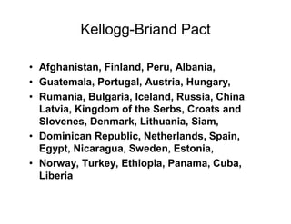 Kellogg-Briand Pact

Afghanistan, Finland, Peru, Albania,
Guatemala, Portugal, Austria, Hungary,
Rumania, Bulgaria, Iceland, Russia, China
Latvia, Kingdom of the Serbs, Croats and
Slovenes, Denmark, Lithuania, Siam,
Dominican Republic, Netherlands, Spain,
Egypt, Nicaragua, Sweden, Estonia,
Norway, Turkey, Ethiopia, Panama, Cuba,
Liberia
 