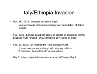 Italy/Ethiopia Invasion
Nov. 18 , 1935, Leagues sanctions begin
     -arms embargo, financial embargo, non-importation of Italian
      goods

Feb. 1936 - League could not agree on critical oil sanctions mainly
because FDR refused - U.S. controlled 50% world oil trade

Feb. 29, 1936, FDR signed the 1936 Neutrality Act
     1. mandatory arms embargo with warring nations
     2. mandatory ban on loans to warring nations

May 5 - Italy occupied Addis Ababa - annexed all Ethiopia May 9
 