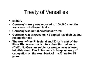 Treaty of Versailles
Military
Germany s army was reduced to 100,000 men; the
army was not allowed tanks
Germany was not allowed an airforce
Germany was allowed only 6 capital naval ships and
no submarines
The west of the Rhineland and 50 kms east of the
River Rhine was made into a demilitarized zone
(DMZ). No German soldier or weapon was allowed
into this zone. The Allies were to keep an army of
occupation on the west bank of the Rhine for 15
years.
 