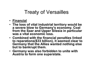 Treaty of Versailles
Financial
The loss of vital industrial territory would be
a severe blow to Germany s economy. Coal
from the Saar and Upper Silesia in particular
was a vital economic loss.
Combined with the financial penalties linked
to reparations($33 billion), it seemed clear to
Germany that the Allies wanted nothing else
but to bankrupt them.
Germany was also forbidden to unite with
Austria to form one superstate.
 