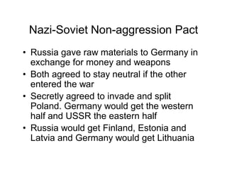 Nazi-Soviet Non-aggression Pact
Russia gave raw materials to Germany in
exchange for money and weapons
Both agreed to stay neutral if the other
entered the war
Secretly agreed to invade and split
Poland. Germany would get the western
half and USSR the eastern half
Russia would get Finland, Estonia and
Latvia and Germany would get Lithuania
 