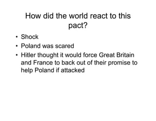 How did the world react to this
             pact?
Shock
Poland was scared
Hitler thought it would force Great Britain
and France to back out of their promise to
help Poland if attacked
 