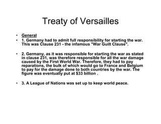Treaty of Versailles
General
1. Germany had to admit full responsibility for starting the war.
This was Clause 231 - the infamous "War Guilt Clause".

2. Germany, as it was responsible for starting the war as stated
in clause 231, was therefore responsible for all the war damage
caused by the First World War. Therefore, they had to pay
reparations, the bulk of which would go to France and Belgium
to pay for the damage done to both countries by the war. The
figure was eventually put at $33 billion .

3. A League of Nations was set up to keep world peace.
 