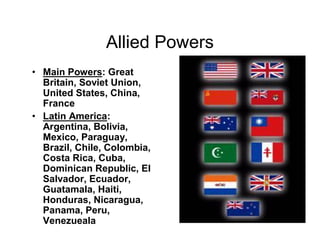 Allied Powers
Main Powers: Great
Britain, Soviet Union,
United States, China,
France
Latin America:
Argentina, Bolivia,
Mexico, Paraguay,
Brazil, Chile, Colombia,
Costa Rica, Cuba,
Dominican Republic, El
Salvador, Ecuador,
Guatamala, Haiti,
Honduras, Nicaragua,
Panama, Peru,
Venezueala
 