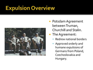 Expulsion OverviewPotsdam Agreement between Truman, Churchill and Stalin.The Agreement:Redrew national bordersApproved orderly and humane expulsions of Germans from Poland, Czechoslovakia and Hungary.