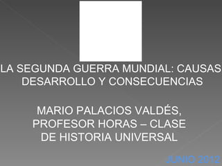 LA SEGUNDA GUERRA MUNDIAL: CAUSAS,
    DESARROLLO Y CONSECUENCIAS

     MARIO PALACIOS VALDÉS,
    PROFESOR HORAS – CLASE
     DE HISTORIA UNIVERSAL
                         JUNIO 2012
 
