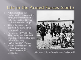    After liberating the
    Buchenwald concentration
    camp, Patton instituted a
    policy of making German
    civilians tour the camps.
   This policy was later
    adopted by many other
    commanders.
   By the end of WWII, the
    Third army had liberated
    or conquered 81,522 square
    miles of territory.
   In October 1945, Patton
    was in command of the
    Fifteenth Army in
    American-occupied
    Germany.                   German civilians forced to tour Buchenwald
 