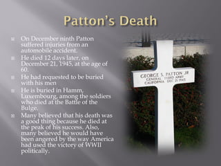    On December ninth Patton
    suffered injuries from an
    automobile accident.
   He died 12 days later, on
    December 21, 1945, at the age of
    60.
   He had requested to be buried
    with his men
   He is buried in Hamm,
    Luxembourg, among the soldiers
    who died at the Battle of the
    Bulge.
   Many believed that his death was
    a good thing because he died at
    the peak of his success. Also,
    many believed he would have
    been angered by the way America
    had used the victory of WWII
    politically.
 